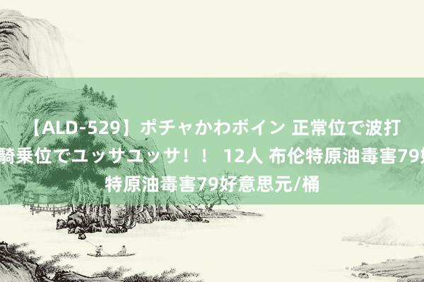 【ALD-529】ポチャかわボイン 正常位で波打つ腹肉！！騎乗位でユッサユッサ！！ 12人 布伦特原油毒害79好意思元/桶