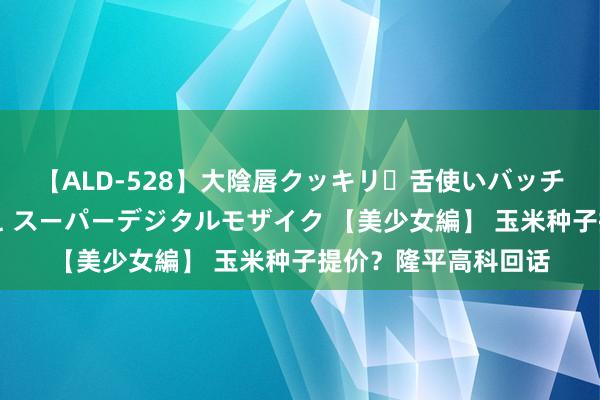 【ALD-528】大陰唇クッキリ・舌使いバッチリ・アナルまる見え スーパーデジタルモザイク 【美少女編】 玉米种子提价？隆平高科回话