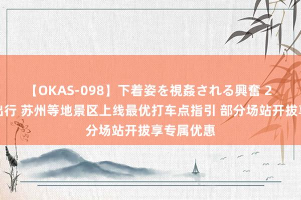 【OKAS-098】下着姿を視姦される興奮 2 浅近游客出行 苏州等地景区上线最优打车点指引 部分场站开拔享专属优惠