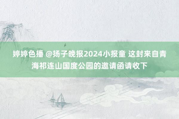 婷婷色播 @扬子晚报2024小报童 这封来自青海祁连山国度公园的邀请函请收下