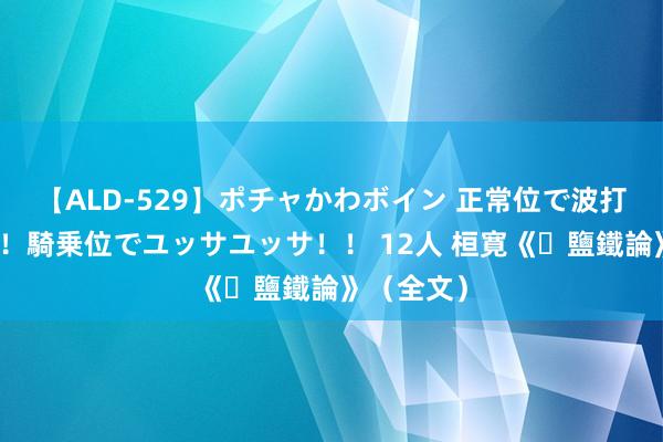 【ALD-529】ポチャかわボイン 正常位で波打つ腹肉！！騎乗位でユッサユッサ！！ 12人 桓寛《​鹽鐵論》（全文）