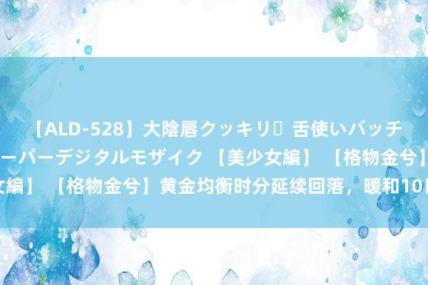 【ALD-528】大陰唇クッキリ・舌使いバッチリ・アナルまる見え スーパーデジタルモザイク 【美少女編】 【格物金兮】黄金均衡时分延续回落，暖和10日线攻守