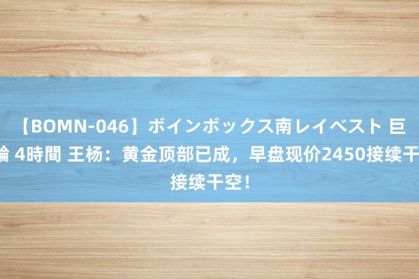 【BOMN-046】ボインボックス南レイベスト 巨乳輪 4時間 王杨：黄金顶部已成，早盘现价2450接续干空！