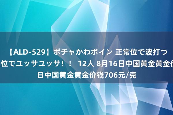 【ALD-529】ポチャかわボイン 正常位で波打つ腹肉！！騎乗位でユッサユッサ！！ 12人 8月16日中国黄金黄金价钱706元/克