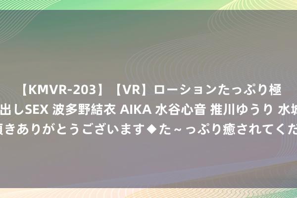 【KMVR-203】【VR】ローションたっぷり極上5人ソープ嬢と中出しSEX 波多野結衣 AIKA 水谷心音 推川ゆうり 水城奈緒 ～本日は御指名頂きありがとうございます◆た～っぷり癒されてくださいね◆～ 吉比特最新公告：控股子公司雷霆股份拟恳求在寰宇股转系统隔断挂牌