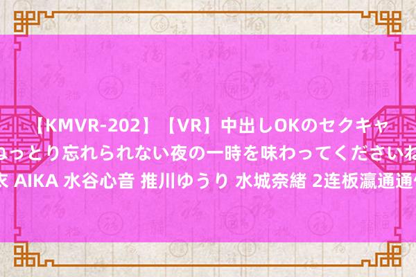 【KMVR-202】【VR】中出しOKのセクキャバにようこそ◆～濃密ねっとり忘れられない夜の一時を味わってくださいね◆～ 波多野結衣 AIKA 水谷心音 推川ゆうり 水城奈緒 2连板瀛通通信：不存在应表露而未表露的关键事项