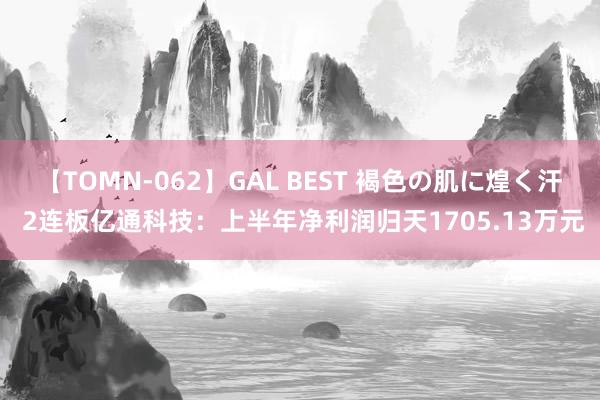 【TOMN-062】GAL BEST 褐色の肌に煌く汗 2连板亿通科技：上半年净利润归天1705.13万元