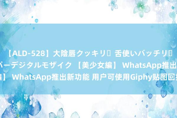 【ALD-528】大陰唇クッキリ・舌使いバッチリ・アナルまる見え スーパーデジタルモザイク 【美少女編】 WhatsApp推出新功能 用户可使用Giphy贴图回报