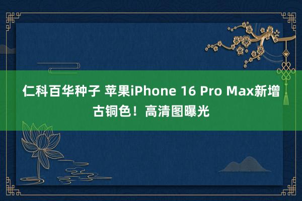 仁科百华种子 苹果iPhone 16 Pro Max新增古铜色！高清图曝光