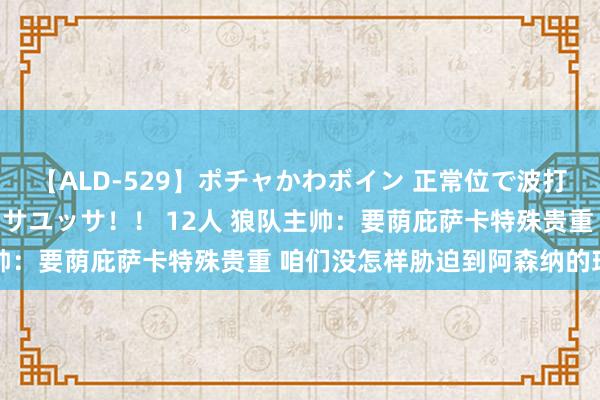 【ALD-529】ポチャかわボイン 正常位で波打つ腹肉！！騎乗位でユッサユッサ！！ 12人 狼队主帅：要荫庇萨卡特殊贵重 咱们没怎样胁迫到阿森纳的球门