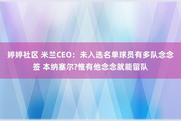 婷婷社区 米兰CEO：未入选名单球员有多队念念签 本纳塞尔?惟有他念念就能留队