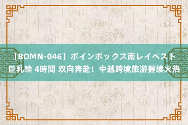 【BOMN-046】ボインボックス南レイベスト 巨乳輪 4時間 双向奔赴！中越跨境旅游握续火热