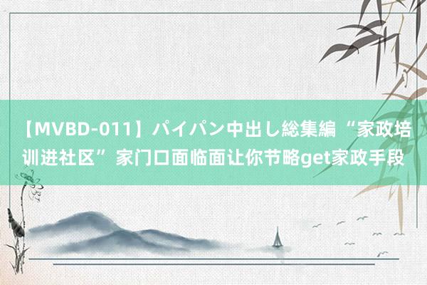 【MVBD-011】パイパン中出し総集編 “家政培训进社区” 家门口面临面让你节略get家政手段