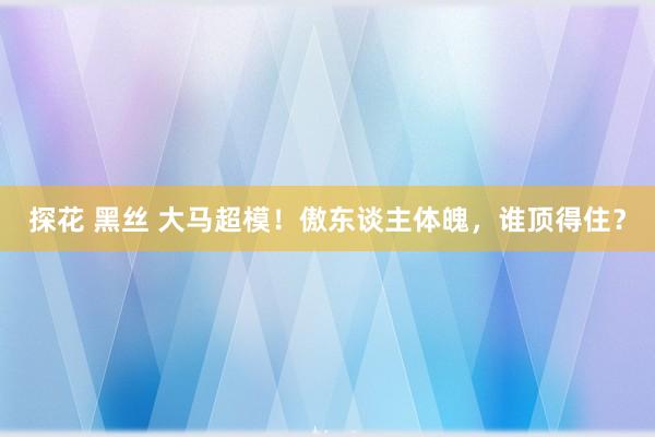 探花 黑丝 大马超模！傲东谈主体魄，谁顶得住？