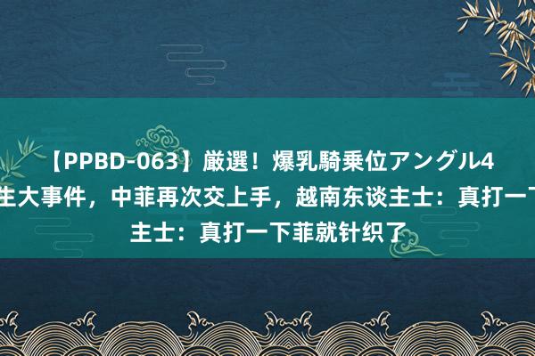 【PPBD-063】厳選！爆乳騎乗位アングル4時間 南海发生大事件，中菲再次交上手，越南东谈主士：真打一下菲就针织了