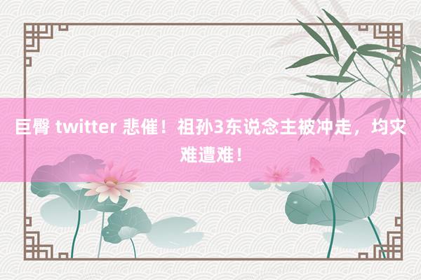 巨臀 twitter 悲催！祖孙3东说念主被冲走，均灾难遭难！