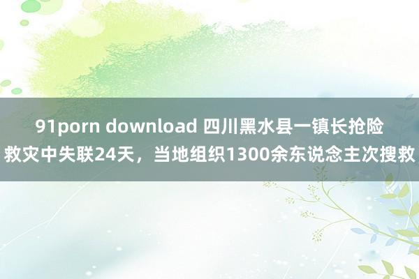 91porn download 四川黑水县一镇长抢险救灾中失联24天，当地组织1300余东说念主次搜救