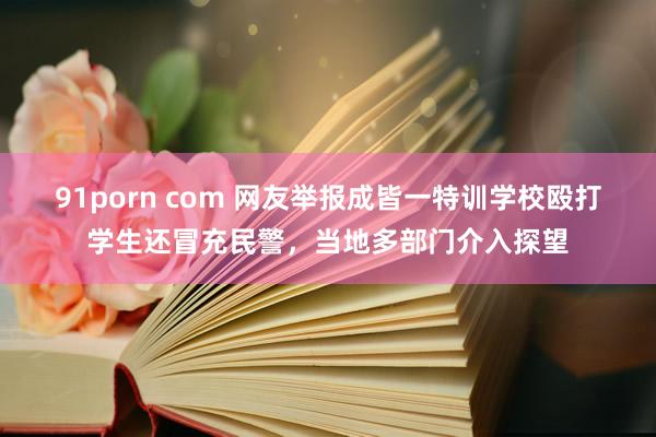 91porn com 网友举报成皆一特训学校殴打学生还冒充民警，当地多部门介入探望