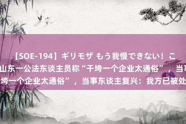 【SOE-194】ギリモザ もう我慢できない！ここでエッチしよっ Ami 山东一公法东谈主员称“干垮一个企业太通俗” ，当事东谈主复兴：我方已被处理