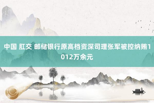 中国 肛交 邮储银行原高档资深司理张军被控纳贿1012万余元