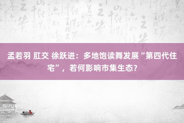 孟若羽 肛交 徐跃进：多地饱读舞发展“第四代住宅”，若何影响市集生态？