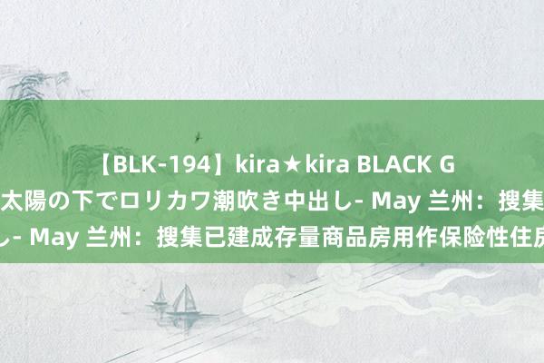 【BLK-194】kira★kira BLACK GAL 黒ギャル青姦露出-灼熱太陽の下でロリカワ潮吹き中出し- May 兰州：搜集已建成存量商品房用作保险性住房房源