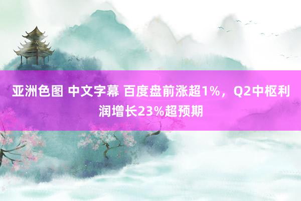 亚洲色图 中文字幕 百度盘前涨超1%，Q2中枢利润增长23%超预期