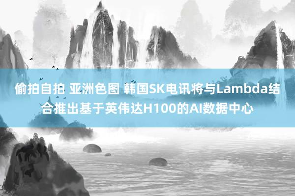 偷拍自拍 亚洲色图 韩国SK电讯将与Lambda结合推出基于英伟达H100的AI数据中心