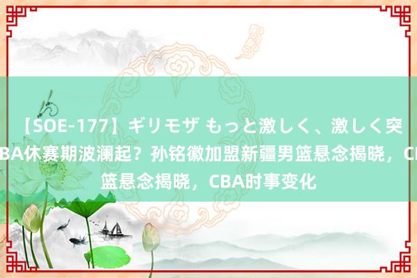 【SOE-177】ギリモザ もっと激しく、激しく突いて Ami CBA休赛期波澜起？孙铭徽加盟新疆男篮悬念揭晓，CBA时事变化