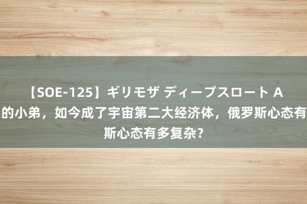 【SOE-125】ギリモザ ディープスロート Ami 依然的小弟，如今成了宇宙第二大经济体，俄罗斯心态有多复杂？