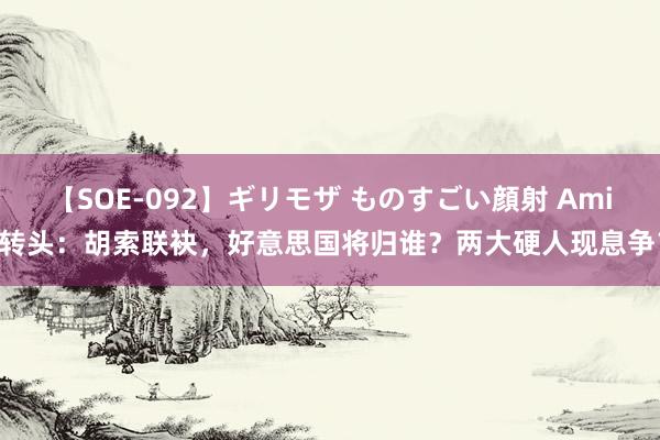 【SOE-092】ギリモザ ものすごい顔射 Ami 转头：胡索联袂，好意思国将归谁？两大硬人现息争？