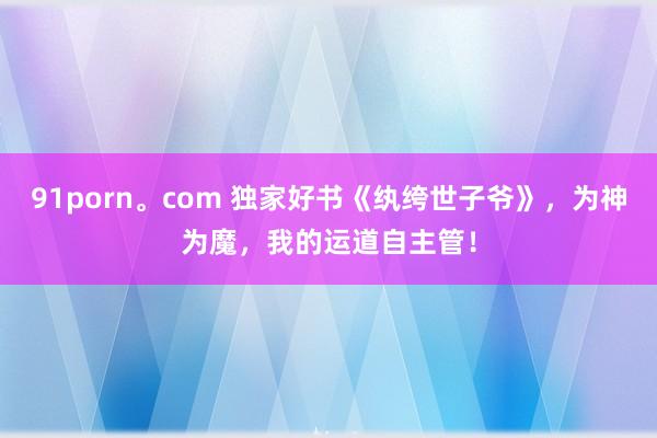 91porn。com 独家好书《纨绔世子爷》，为神为魔，我的运道自主管！