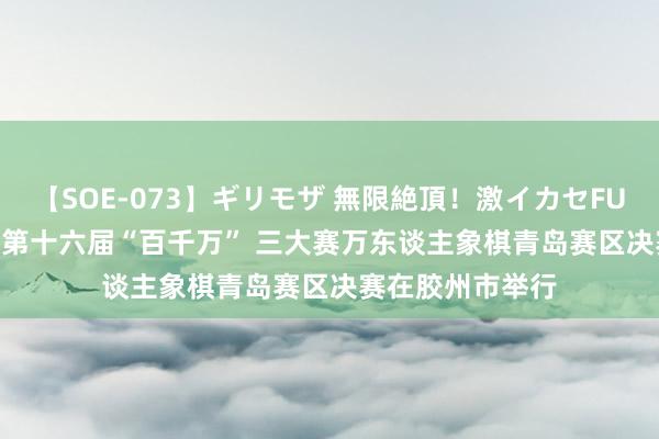 【SOE-073】ギリモザ 無限絶頂！激イカセFUCK Ami 山东省第十六届“百千万” 三大赛万东谈主象棋青岛赛区决赛在胶州市举行