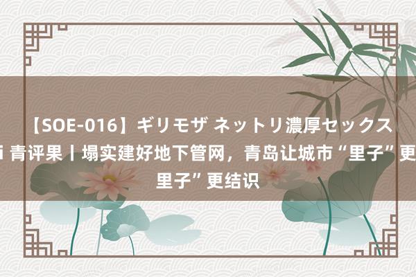 【SOE-016】ギリモザ ネットリ濃厚セックス Ami 青评果丨塌实建好地下管网，青岛让城市“里子”更结识