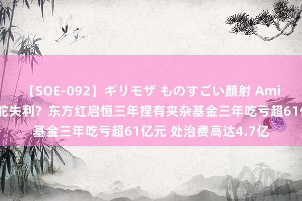 【SOE-092】ギリモザ ものすごい顔射 Ami 百亿基金司理张锋掌舵失利？东方红启恒三年捏有夹杂基金三年吃亏超61亿元 处治费高达4.7亿