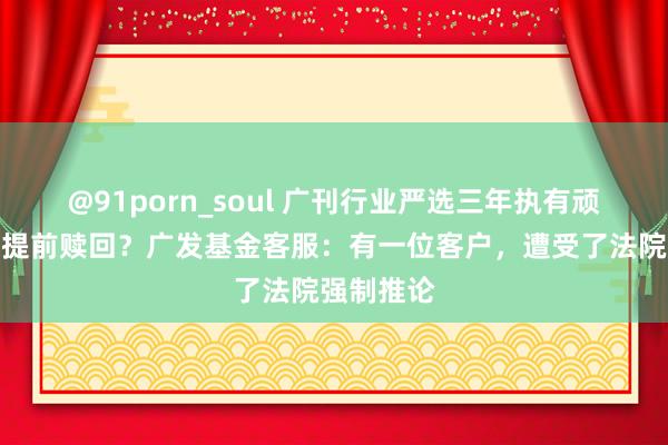 @91porn_soul 广刊行业严选三年执有顽固期内有提前赎回？广发基金客服：有一位客户，遭受了法院强制推论