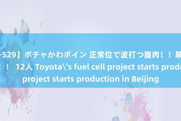 【ALD-529】ポチャかわボイン 正常位で波打つ腹肉！！騎乗位でユッサユッサ！！ 12人 Toyota's fuel cell project starts production in Beijing