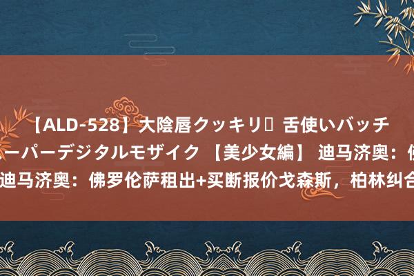 【ALD-528】大陰唇クッキリ・舌使いバッチリ・アナルまる見え スーパーデジタルモザイク 【美少女編】 迪马济奥：佛罗伦萨租出+买断报价戈森斯，柏林纠合要求强制买断