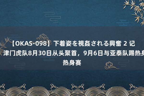 【OKAS-098】下着姿を視姦される興奮 2 记者：津门虎队8月30日从头聚首，9月6日与亚泰队踢热身赛