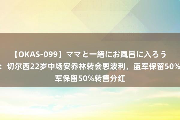 【OKAS-099】ママと一緒にお風呂に入ろう 2 罗马诺：切尔西22岁中场安乔林转会恩波利，蓝军保留50%转售分红