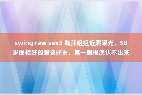 swing raw sex5 鞠萍姐姐近照曝光，58岁面相好凶眼袋好重，第一眼根底认不出来