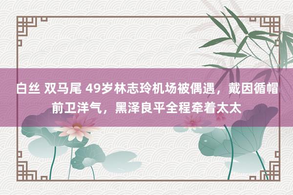 白丝 双马尾 49岁林志玲机场被偶遇，戴因循帽前卫洋气，黑泽良平全程牵着太太