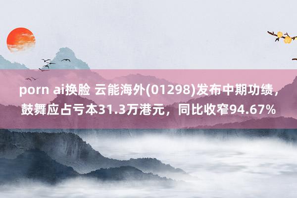 porn ai换脸 云能海外(01298)发布中期功绩，鼓舞应占亏本31.3万港元，同比收窄94.67%