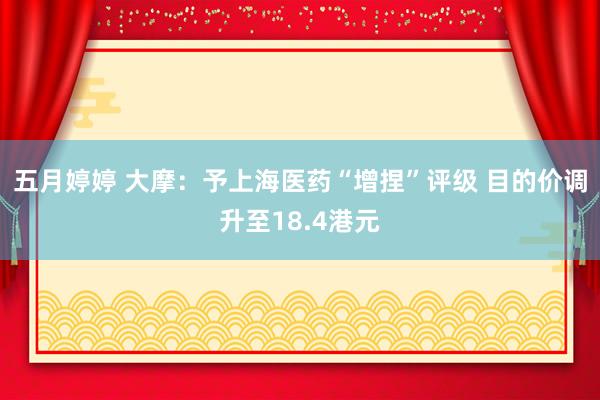 五月婷婷 大摩：予上海医药“增捏”评级 目的价调升至18.4港元