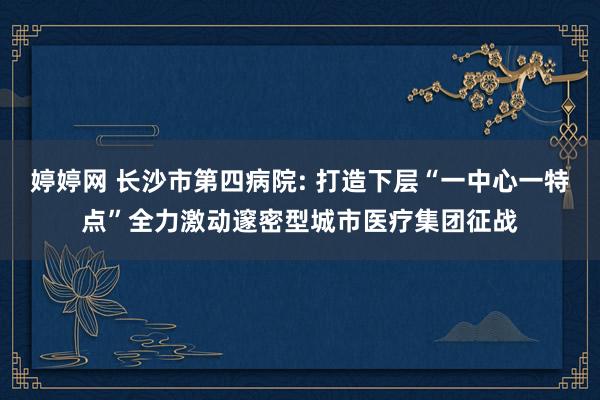 婷婷网 长沙市第四病院: 打造下层“一中心一特点”全力激动邃密型城市医疗集团征战