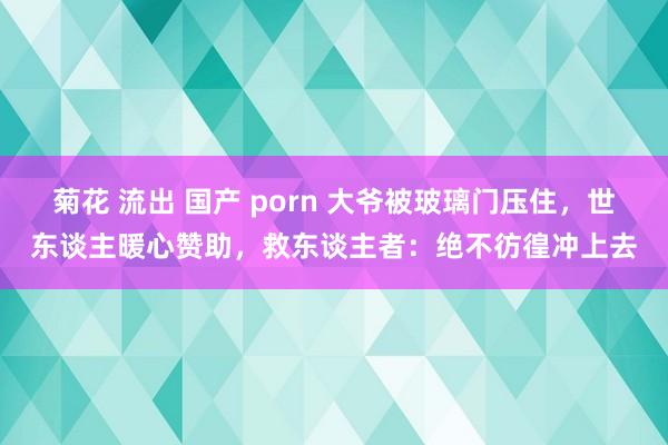 菊花 流出 国产 porn 大爷被玻璃门压住，世东谈主暖心赞助，救东谈主者：绝不彷徨冲上去