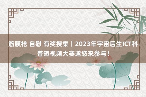 筋膜枪 自慰 有奖搜集丨2023年宇宙后生ICT科普短视频大赛邀您来参与！