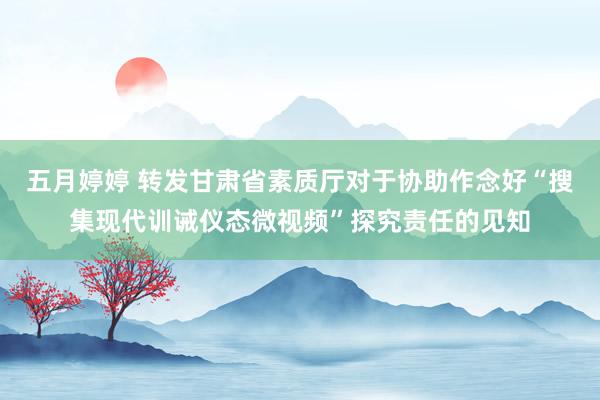 五月婷婷 转发甘肃省素质厅对于协助作念好“搜集现代训诫仪态微视频”探究责任的见知