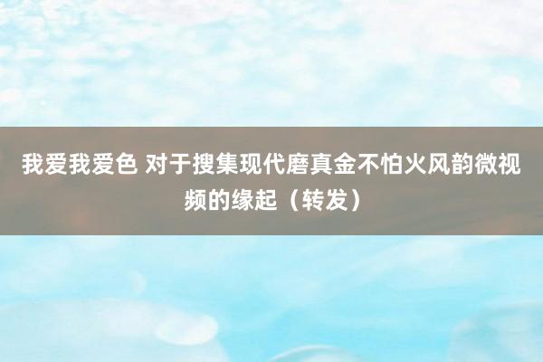 我爱我爱色 对于搜集现代磨真金不怕火风韵微视频的缘起（转发）