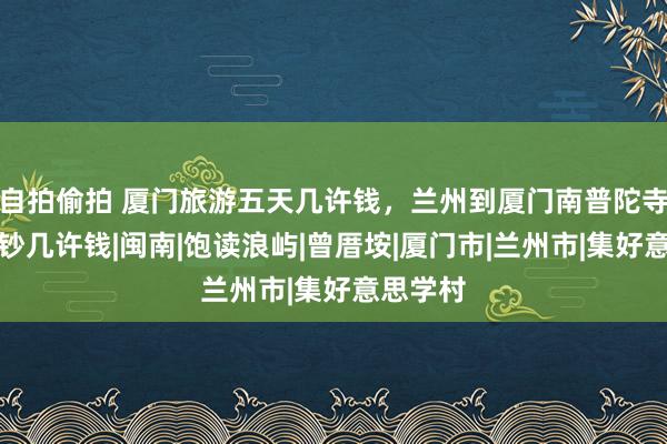 自拍偷拍 厦门旅游五天几许钱，兰州到厦门南普陀寺五天破钞几许钱|闽南|饱读浪屿|曾厝垵|厦门市|兰州市|集好意思学村